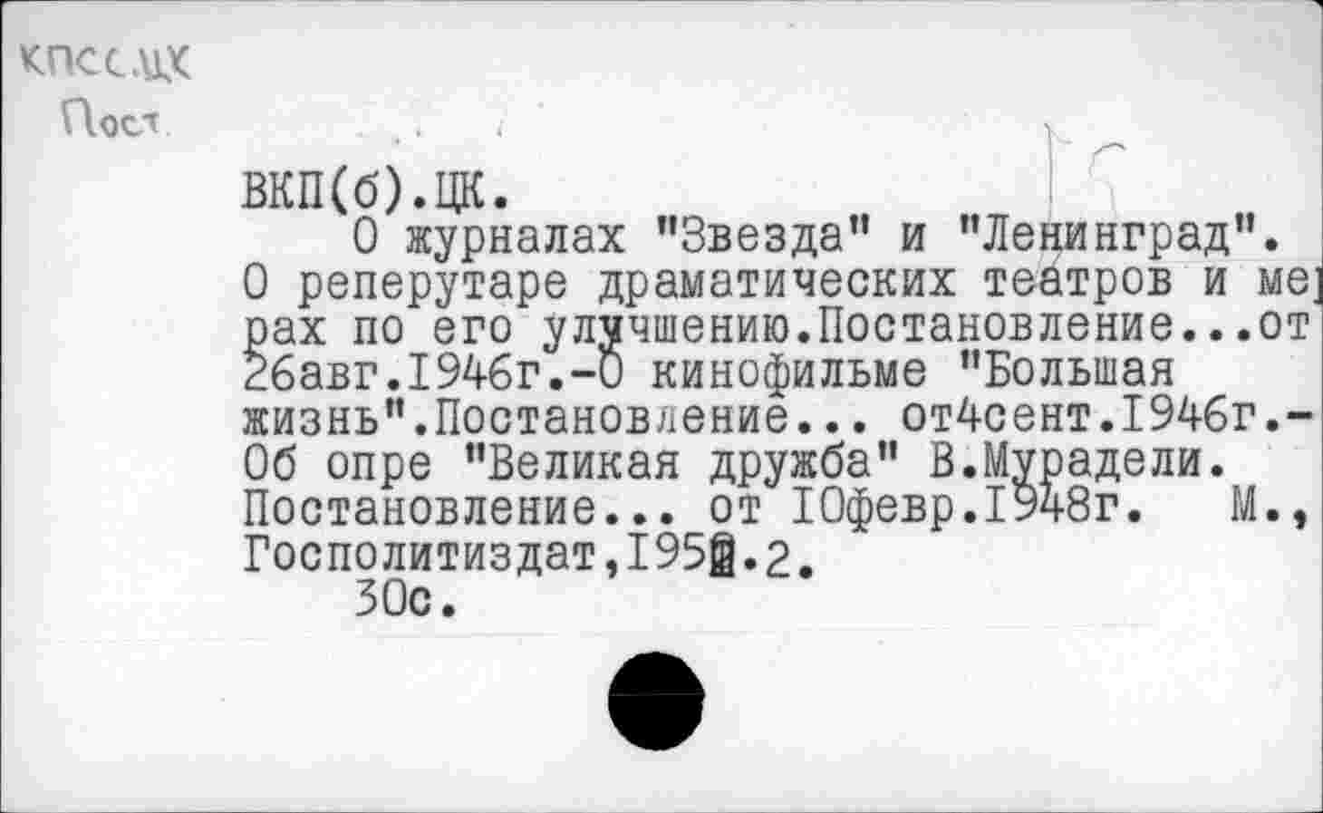 ﻿КПССЛ1Х
Поел
ВКП(б).ЦК.
О журналах "Звезда" и "Ленинград".
О реперутаре драматических театров и ме; рах по его улучшению.Постановление...от 26авг.1946г.-0 кинофильме "Большая жизнь".Постановление... от4сент.1946г.-06 опре "Великая дружба" В.Мурадели.
Постановление... от ТОфевр.1948г.	М.,
Госполитиздат,1950.2.
30с.